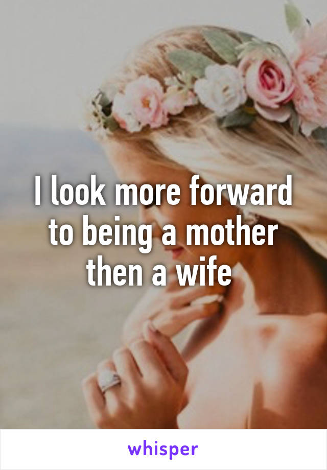 I look more forward to being a mother then a wife 