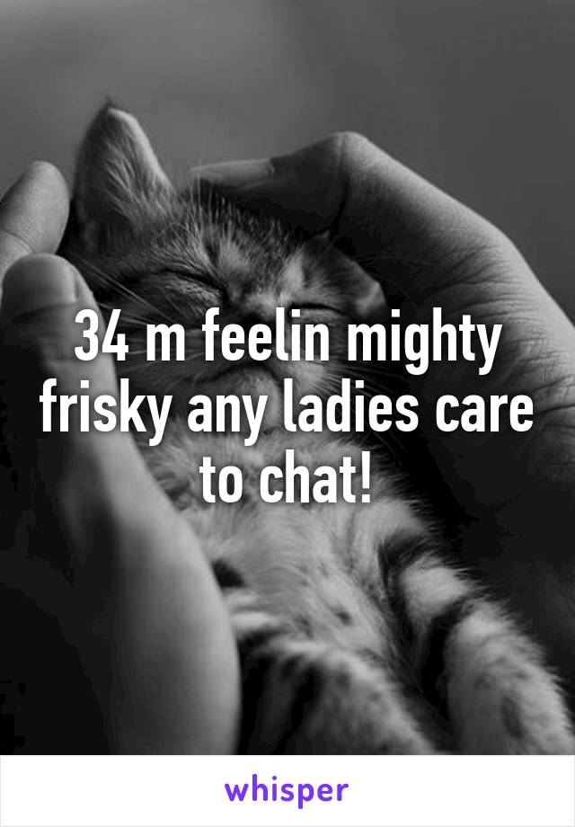 34 m feelin mighty frisky any ladies care to chat!