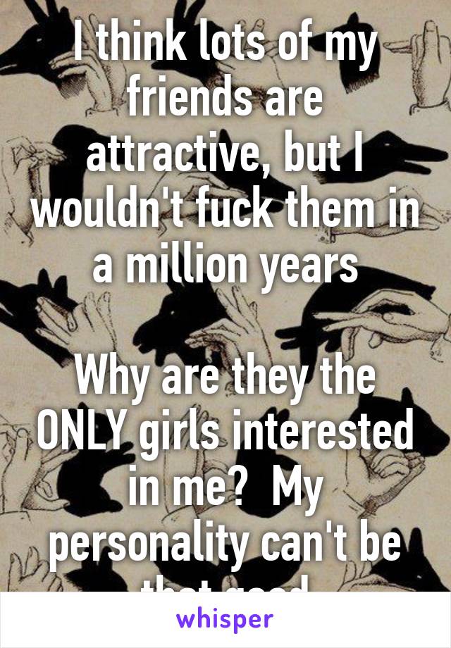 I think lots of my friends are attractive, but I wouldn't fuck them in a million years

Why are they the ONLY girls interested in me?  My personality can't be that good