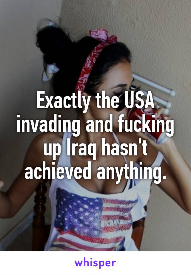Exactly the USA invading and fucking up Iraq hasn't achieved anything.