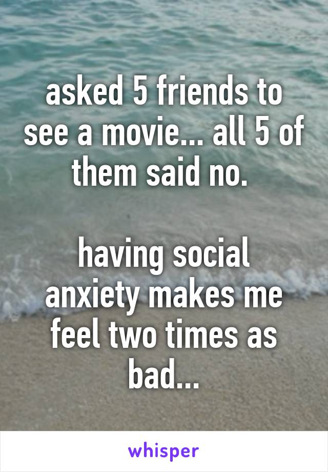 asked 5 friends to see a movie... all 5 of them said no. 

having social anxiety makes me feel two times as bad...