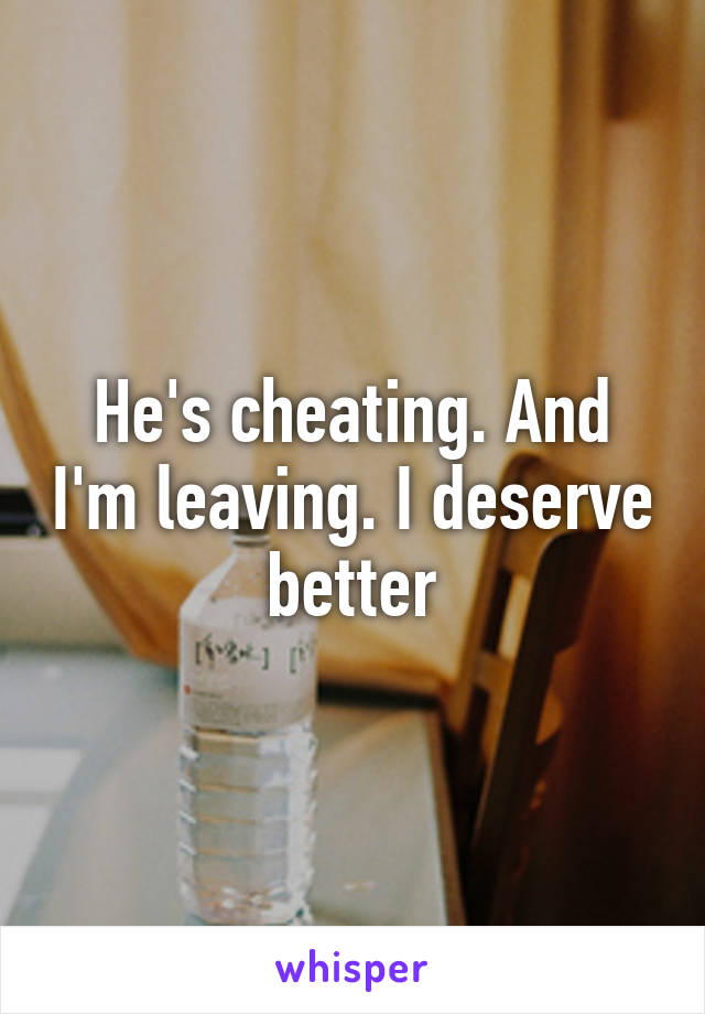 He's cheating. And I'm leaving. I deserve better