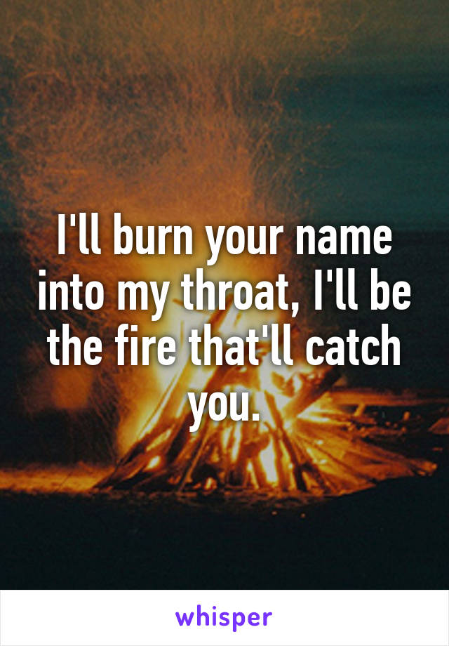 I'll burn your name into my throat, I'll be the fire that'll catch you.