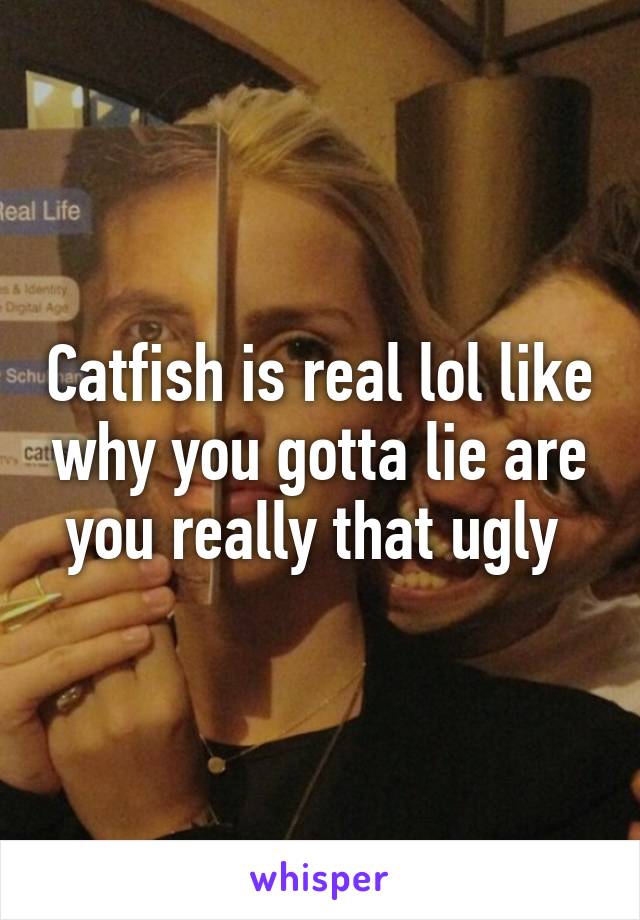 Catfish is real lol like why you gotta lie are you really that ugly 