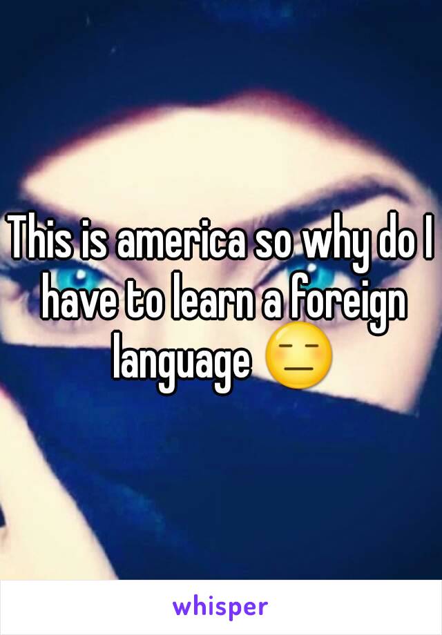 This is america so why do I have to learn a foreign language 😑