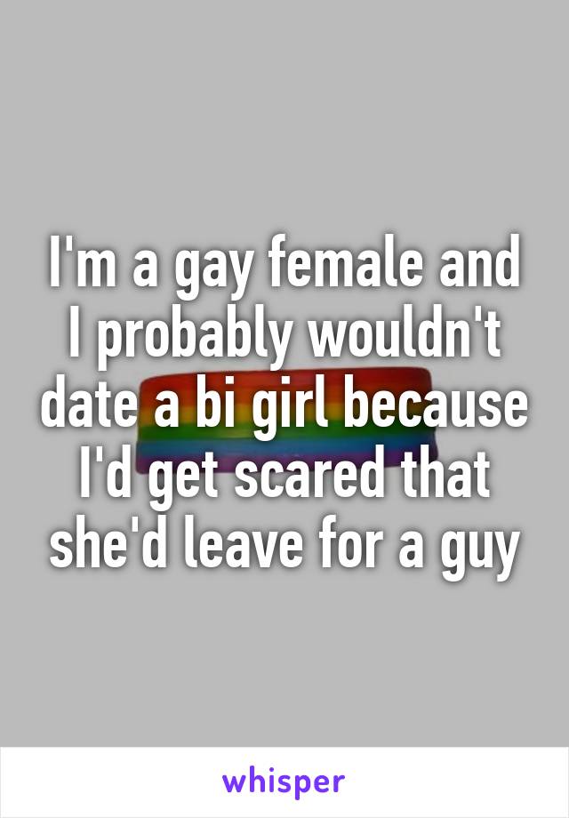 I'm a gay female and I probably wouldn't date a bi girl because I'd get scared that she'd leave for a guy