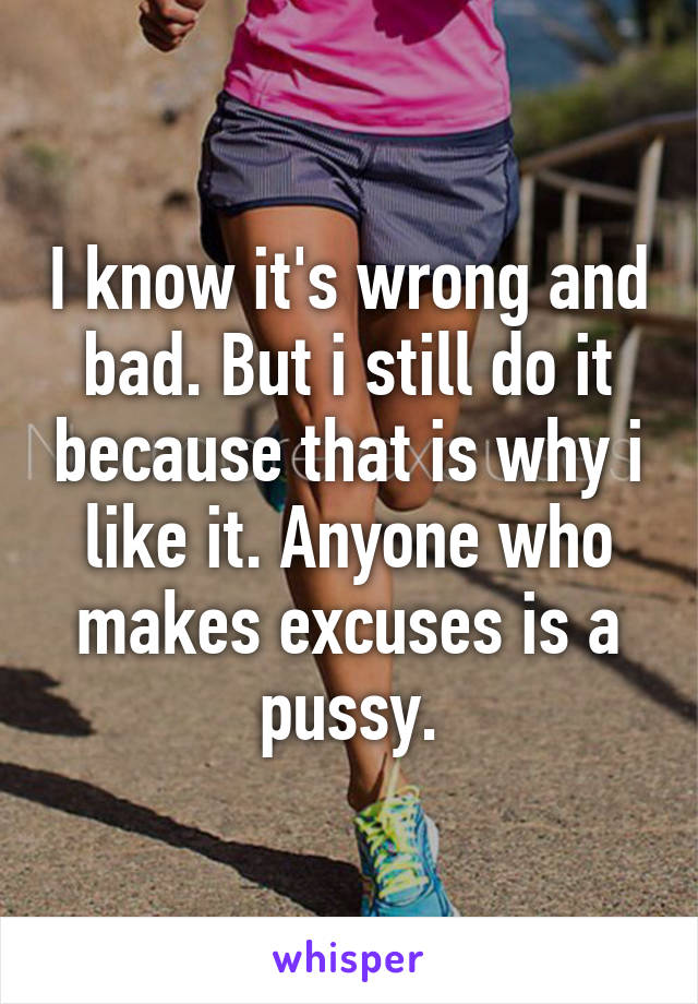 I know it's wrong and bad. But i still do it because that is why i like it. Anyone who makes excuses is a pussy.