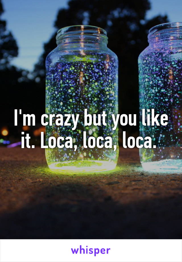I'm crazy but you like it. Loca, loca, loca. 
