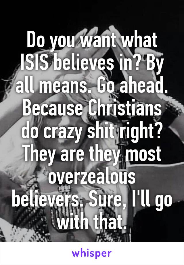 Do you want what ISIS believes in? By all means. Go ahead. Because Christians do crazy shit right? They are they most overzealous believers. Sure, I'll go with that.