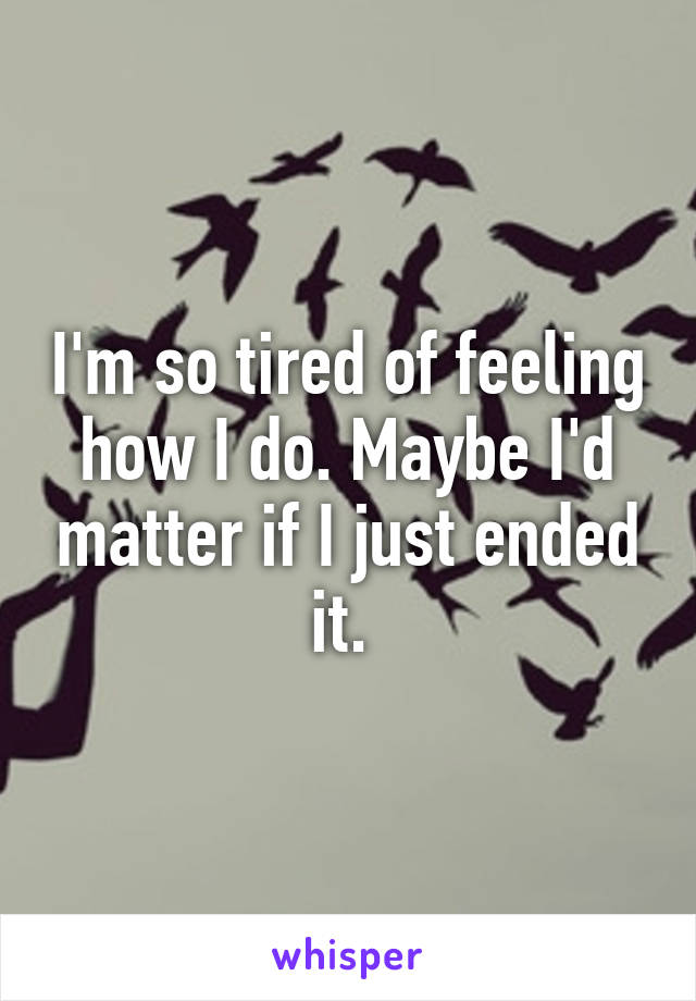 I'm so tired of feeling how I do. Maybe I'd matter if I just ended it. 