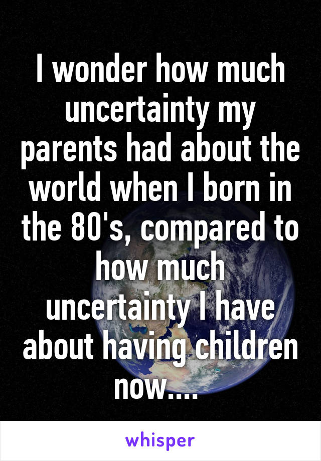 I wonder how much uncertainty my parents had about the world when I born in the 80's, compared to how much uncertainty I have about having children now.... 
