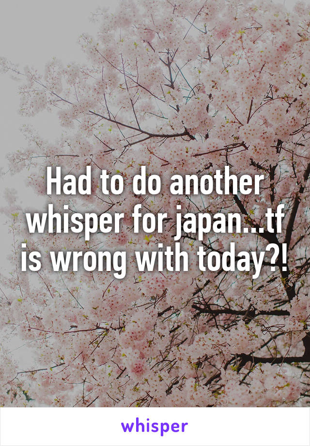 Had to do another whisper for japan...tf is wrong with today?!