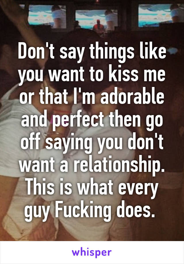 Don't say things like you want to kiss me or that I'm adorable and perfect then go off saying you don't want a relationship. This is what every guy Fucking does. 