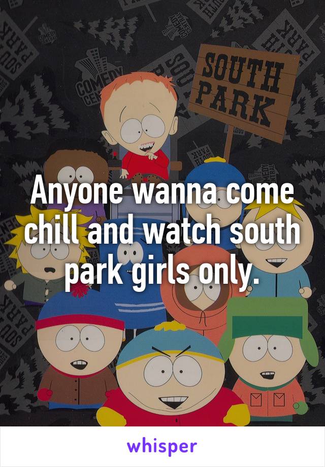 Anyone wanna come chill and watch south park girls only.