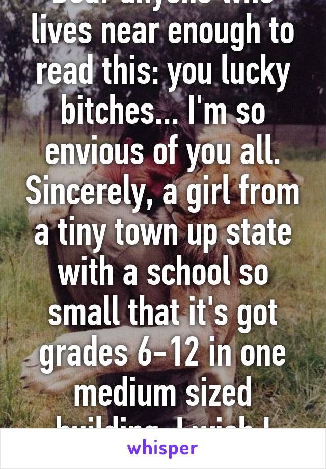 Dear anyone who lives near enough to read this: you lucky bitches... I'm so envious of you all. Sincerely, a girl from a tiny town up state with a school so small that it's got grades 6-12 in one medium sized building. I wish I were you. 