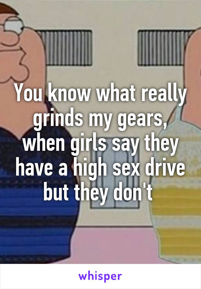 You know what really grinds my gears, when girls say they have a high sex drive but they don't 