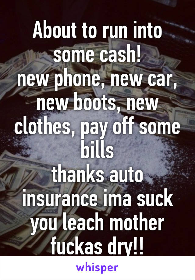 About to run into some cash!
new phone, new car, new boots, new clothes, pay off some bills
thanks auto insurance ima suck you leach mother fuckas dry!!