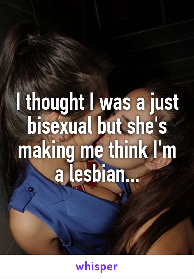 I thought I was a just bisexual but she's making me think I'm a lesbian...