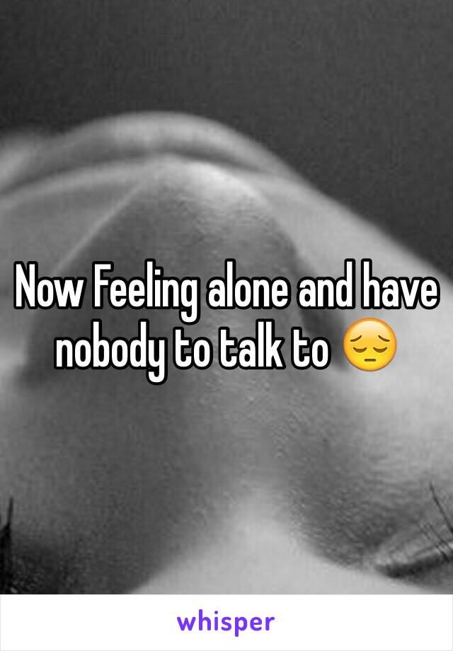 Now Feeling alone and have nobody to talk to 😔