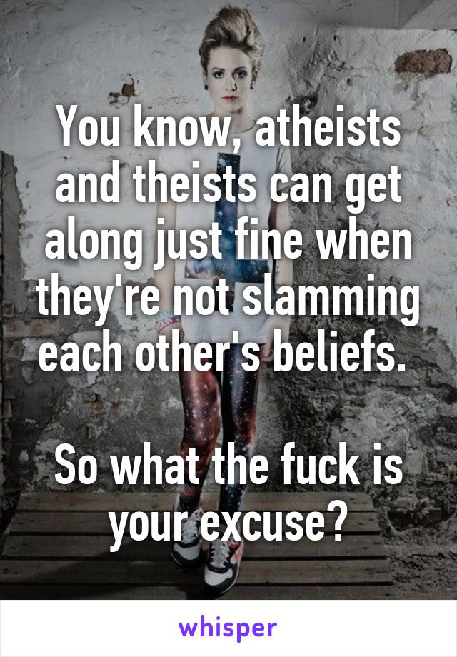 You know, atheists and theists can get along just fine when they're not slamming each other's beliefs. 

So what the fuck is your excuse?