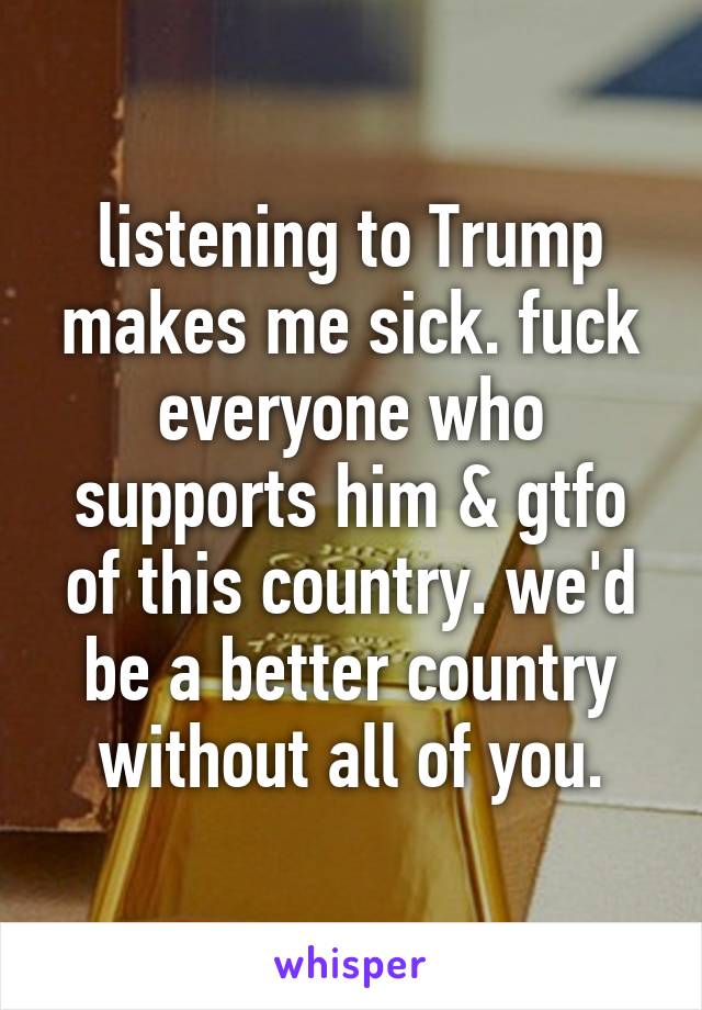 listening to Trump makes me sick. fuck everyone who supports him & gtfo of this country. we'd be a better country without all of you.