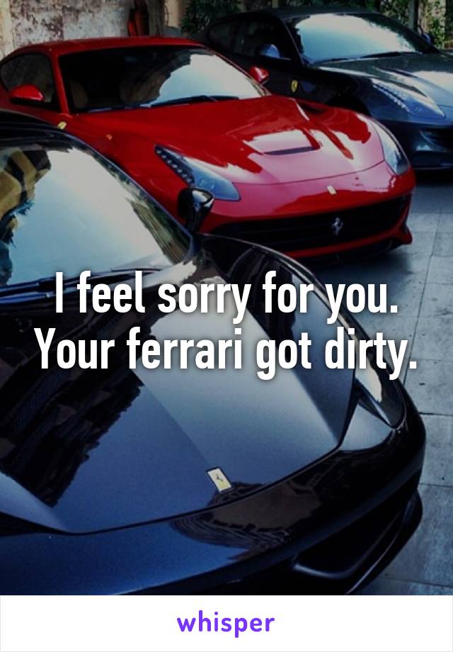 I feel sorry for you. Your ferrari got dirty.