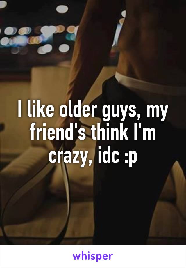 I like older guys, my friend's think I'm crazy, idc :p