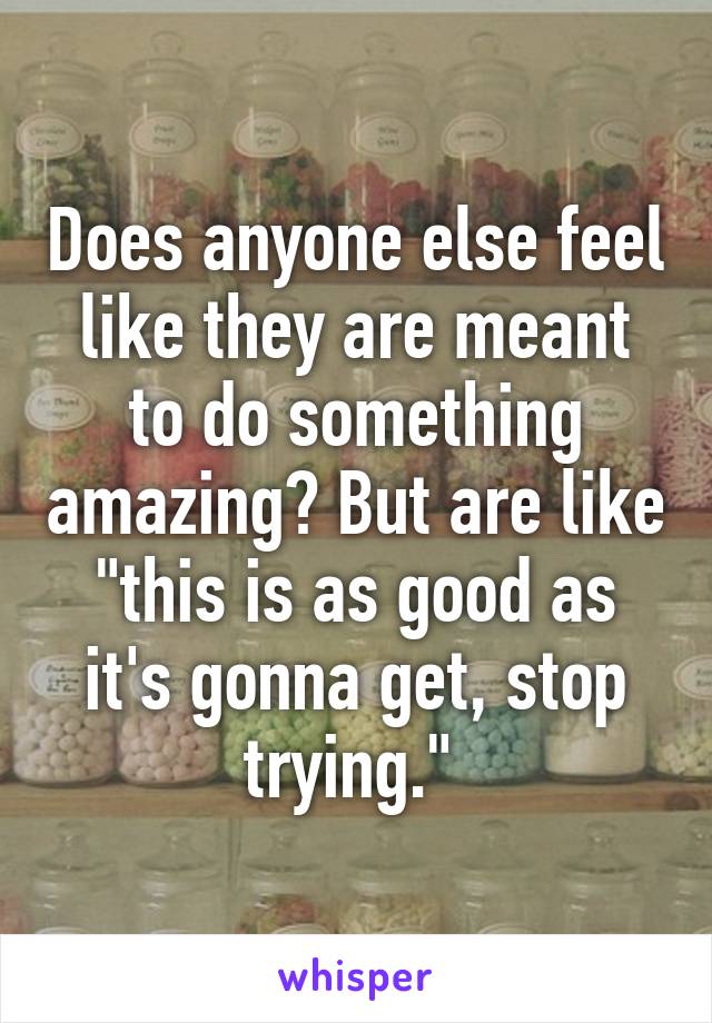 Does anyone else feel like they are meant to do something amazing? But are like "this is as good as it's gonna get, stop trying." 