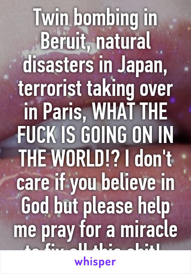 Twin bombing in Beruit, natural disasters in Japan, terrorist taking over in Paris, WHAT THE FUCK IS GOING ON IN THE WORLD!? I don't care if you believe in God but please help me pray for a miracle to fix all this shit! 
