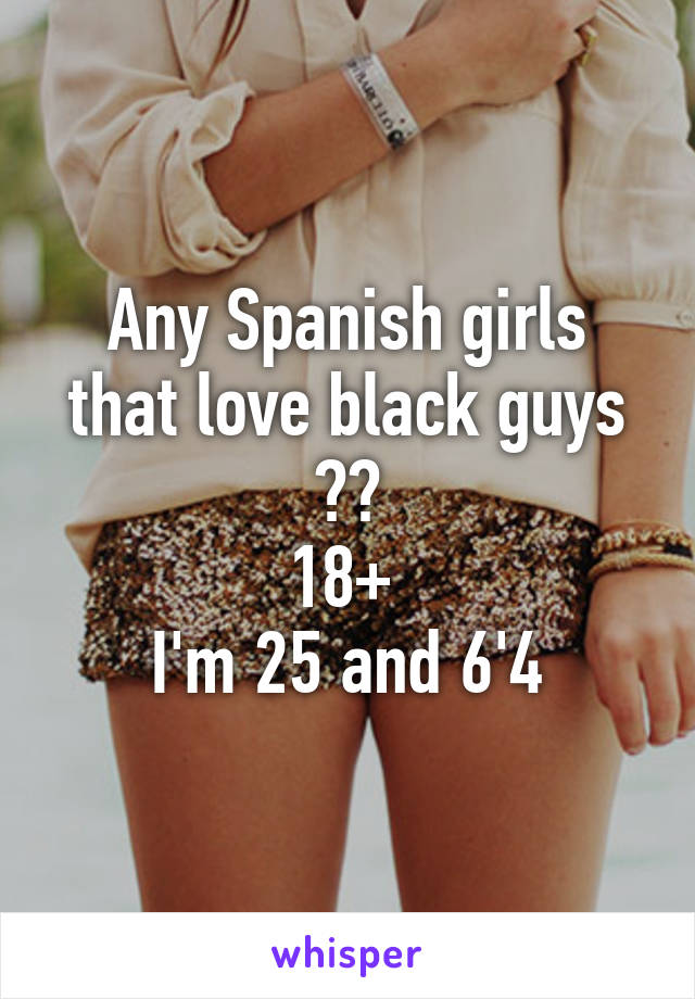Any Spanish girls that love black guys ??
18+ 
I'm 25 and 6'4