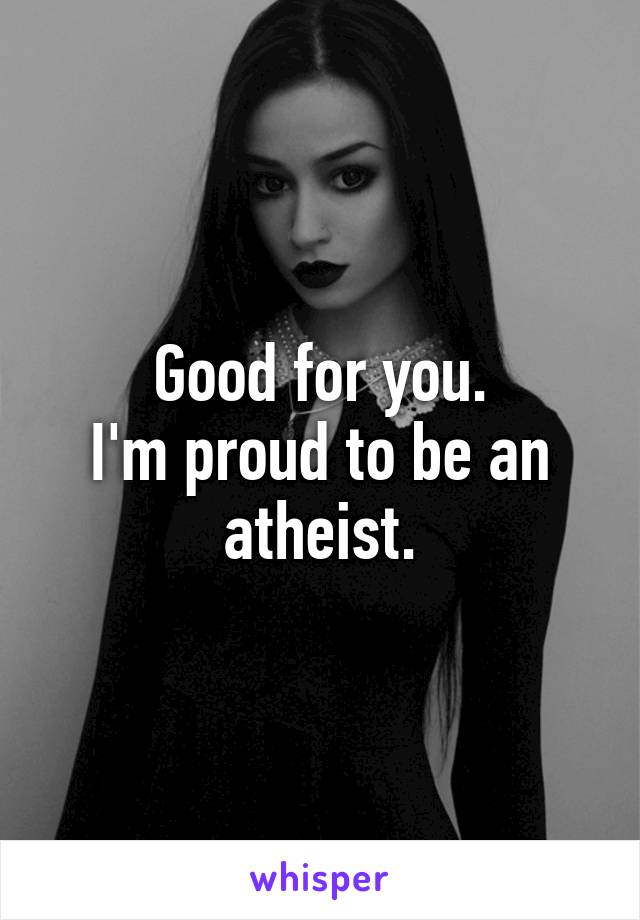 Good for you.
I'm proud to be an atheist.