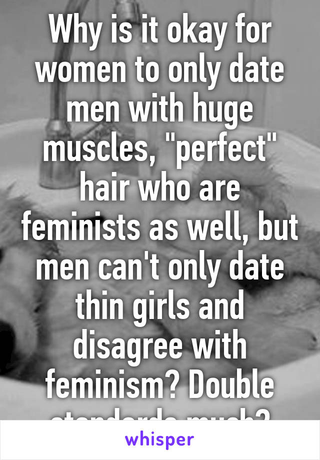 Why is it okay for women to only date men with huge muscles, "perfect" hair who are feminists as well, but men can't only date thin girls and disagree with feminism? Double standards much?
