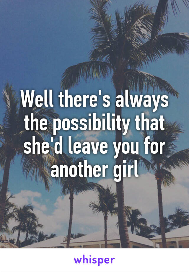 Well there's always the possibility that she'd leave you for another girl