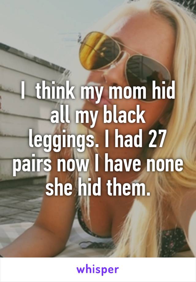 I  think my mom hid all my black leggings. I had 27 pairs now I have none she hid them.