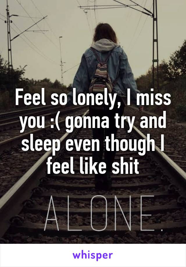 Feel so lonely, I miss you :( gonna try and sleep even though I feel like shit