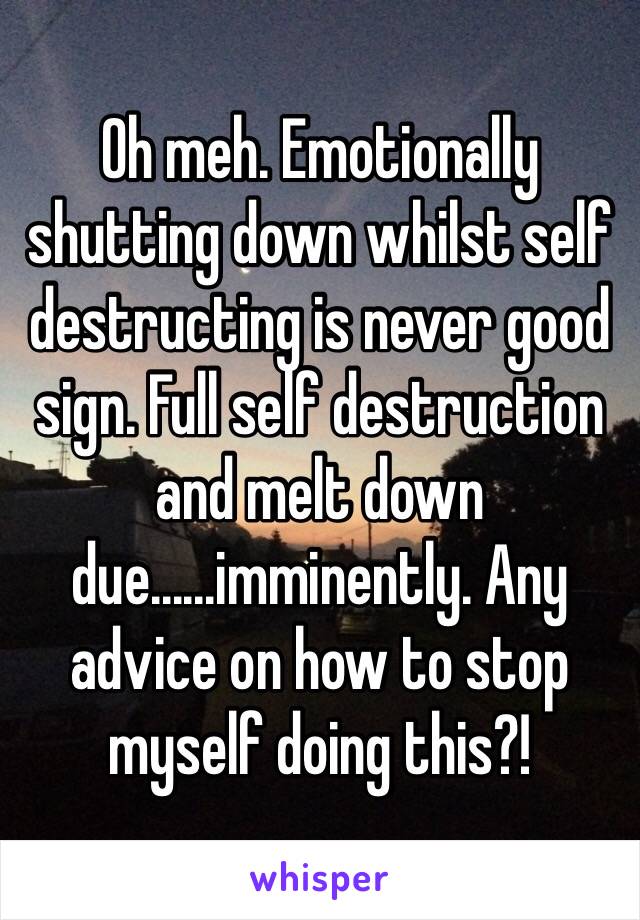 Oh meh. Emotionally shutting down whilst self destructing is never good sign. Full self destruction and melt down due......imminently. Any advice on how to stop myself doing this?!