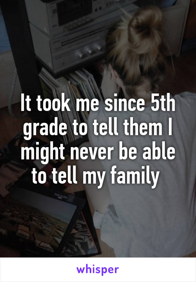 It took me since 5th grade to tell them I might never be able to tell my family 