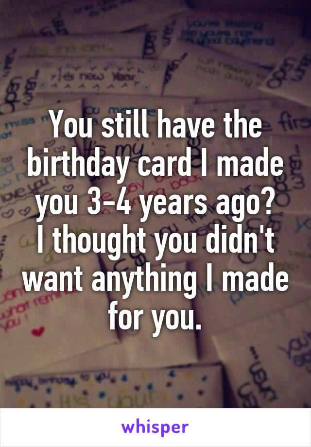 You still have the birthday card I made you 3-4 years ago?
I thought you didn't want anything I made for you.