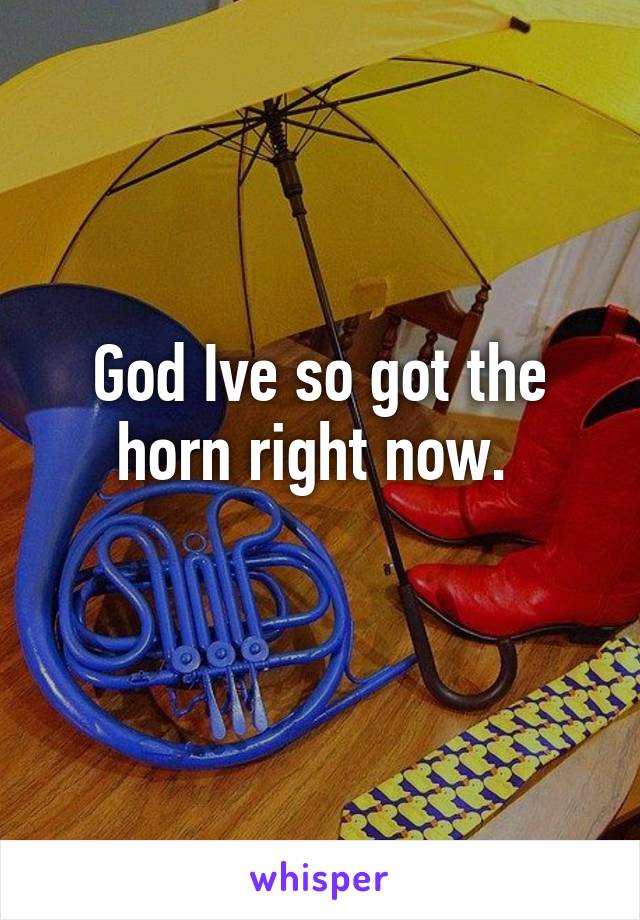 God Ive so got the horn right now. 
