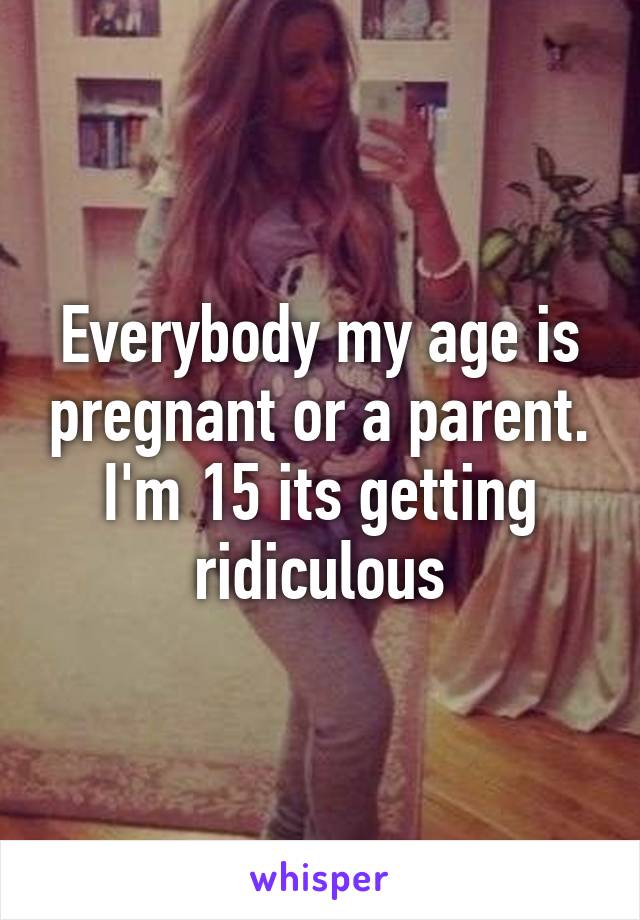 Everybody my age is pregnant or a parent. I'm 15 its getting ridiculous