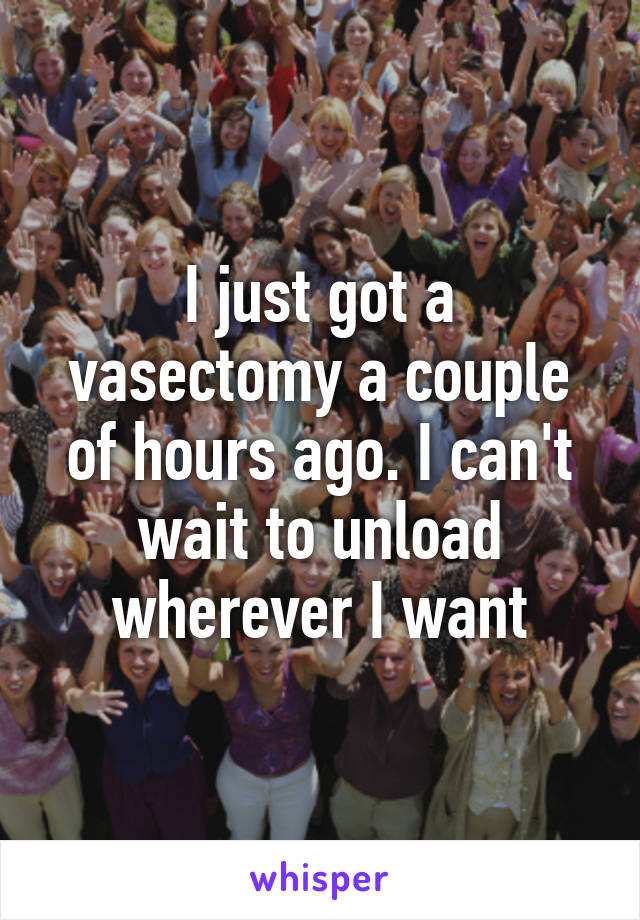 I just got a vasectomy a couple of hours ago. I can't wait to unload wherever I want