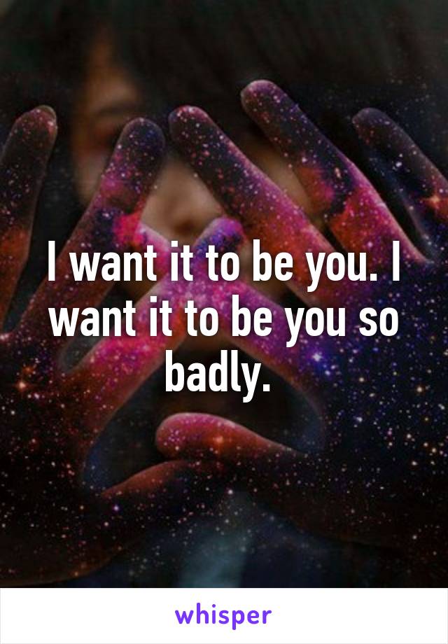 I want it to be you. I want it to be you so badly. 