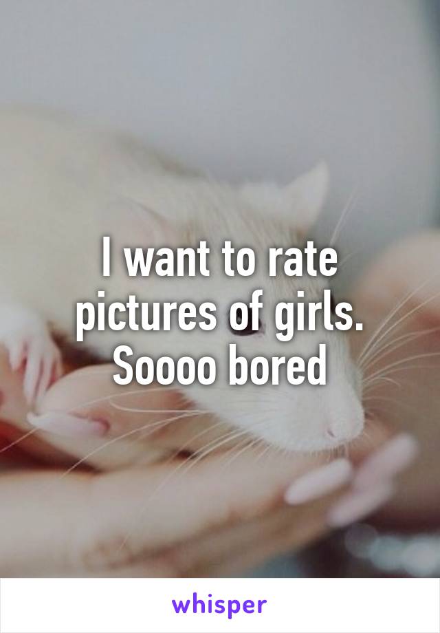 I want to rate pictures of girls.
Soooo bored