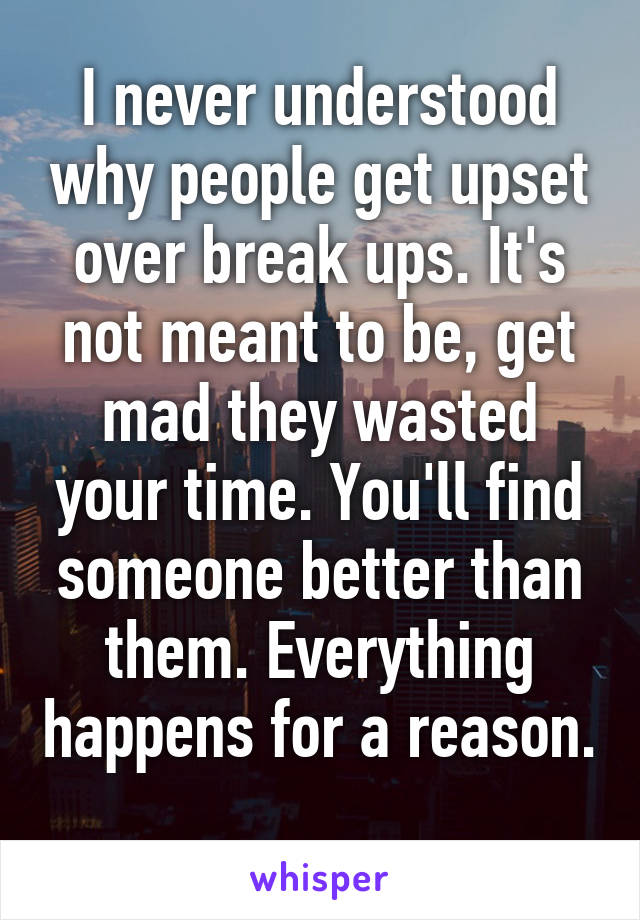 I never understood why people get upset over break ups. It's not meant to be, get mad they wasted your time. You'll find someone better than them. Everything happens for a reason. 