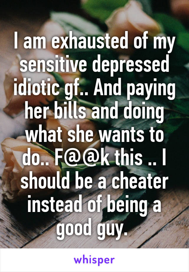 I am exhausted of my sensitive depressed idiotic gf.. And paying her bills and doing what she wants to do.. F@@k this .. I should be a cheater instead of being a good guy. 