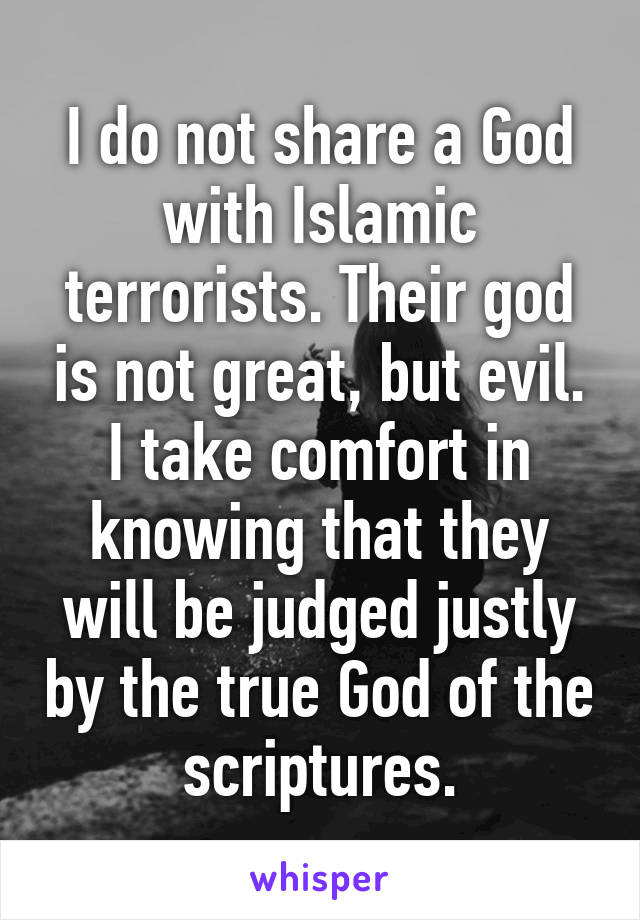 I do not share a God with Islamic terrorists. Their god is not great, but evil. I take comfort in knowing that they will be judged justly by the true God of the scriptures.
