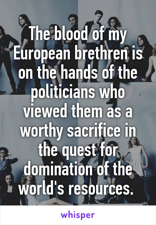 The blood of my European brethren is on the hands of the politicians who viewed them as a worthy sacrifice in the quest for domination of the world's resources. 