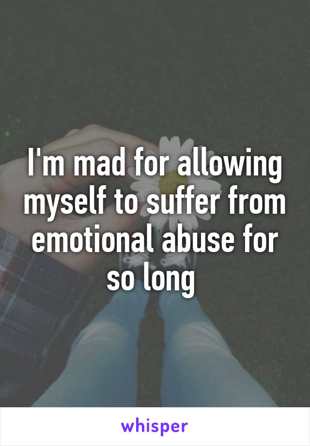 I'm mad for allowing myself to suffer from emotional abuse for so long 