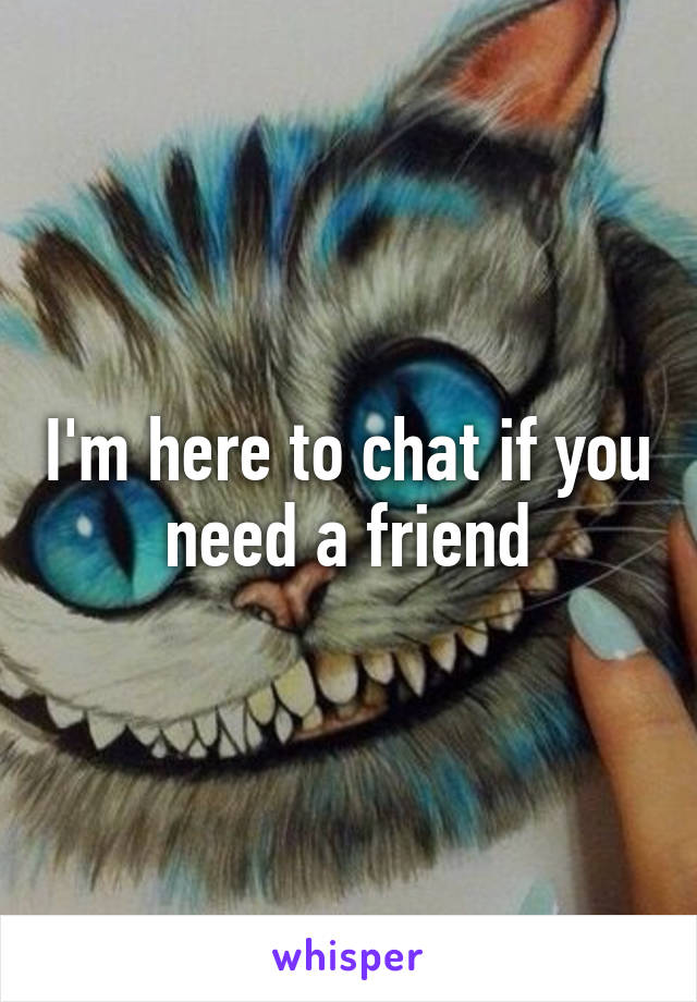 I'm here to chat if you need a friend