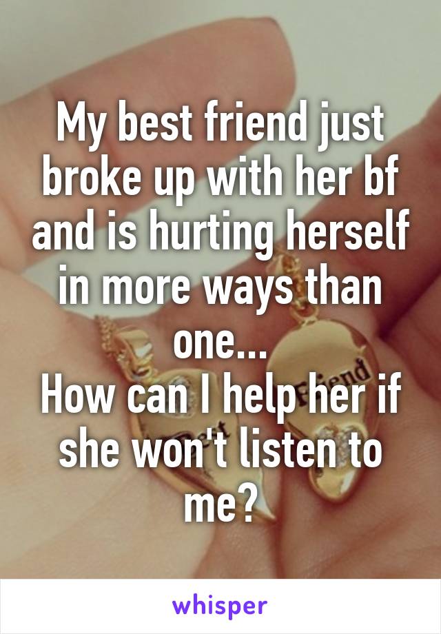 My best friend just broke up with her bf and is hurting herself in more ways than one...
How can I help her if she won't listen to me?